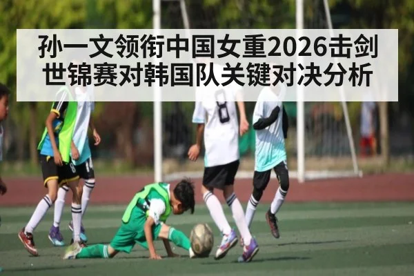 孙一文领衔中国女重2026击剑世锦赛对韩国队关键对决分析